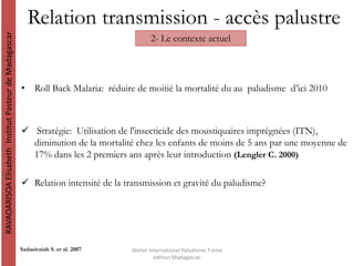 Relation transmission - accès palustre
RAVAOARISOAElisabethInstitutPasteurdeMadagascar
Atelier International Paludisme 7 ème
édition Madagascar
2- Le contexte actuel
Sadasivaiah S. et al. 2007
• Roll Back Malaria: réduire de moitié la mortalité du au paludisme d’ici 2010
 Stratégie: Utilisation de l'insecticide des moustiquaires imprégnées (ITN),
diminution de la mortalité chez les enfants de moins de 5 ans par une moyenne de
17% dans les 2 premiers ans après leur introduction (Lengler C. 2000)
 Relation intensité de la transmission et gravité du paludisme?
 