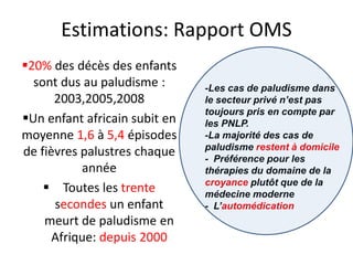 Estimations: Rapport OMS
20% des décès des enfants
sont dus au paludisme :
2003,2005,2008
Un enfant africain subit en
moyenne 1,6 à 5,4 épisodes
de fièvres palustres chaque
année
 Toutes les trente
secondes un enfant
meurt de paludisme en
Afrique: depuis 2000
-Les cas de paludisme dans
le secteur privé n’est pas
toujours pris en compte par
les PNLP.
-La majorité des cas de
paludisme restent à domicile
- Préférence pour les
thérapies du domaine de la
croyance plutôt que de la
médecine moderne
- L’automédication
 
