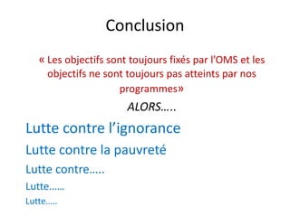 Conclusion
« Les objectifs sont toujours fixés par l’OMS et les
objectifs ne sont toujours pas atteints par nos
programmes»
ALORS…..
Lutte contre l’ignorance
Lutte contre la pauvreté
Lutte contre…..
Lutte……
Lutte…..
 