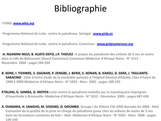 Bibliographie
-l’OMS: www.who.org
-Programme National de Lutte contre le paludisme. Sénégal : www.pnlp.sn
-Programme National de Lutte contre le paludisme. Cameroun : www.pnlpcameroun.org
-A. NGAMINI NGUI, B. KUATE-DEFO, J.P. THOUEZ -A propos du paludisme des enfants de 5 ans et moins
dans la ville de Bafoussam (Ouest Cameroun) Cameroun Médecine d'Afrique Noire - N° 5111 -
Novembre 2004 - pages 589-594
B. KONE, I. TIEMBRE, S. DAGNAN, P. ZENGBE, J. BENIE, E. KONAN, B. KAKOU, D. EKRA, J. TAGLIANTE-
SARACINO - Côte d'Ivoire Etude de la morbidité palustre à l’Hôpital Général d’Adiaké, Côte d’Ivoire de
1998 à 2000 Médecine d'Afrique Noire - N° 5203 - Mars 2005 - pages 188-192
P.TALANI, G. SAMBA, G. MOYEN Lutte contre le paludisme-maladie par la moustiquaire imprégnée
d’insecticide à Brazzaville- Médecine d'Afrique Noire - N° 5212 - Décembre 2005 - pages 687-690
A. DIAWARA, H. SANGHO, M. SISSOKO, O. DOUMBO, Groupe I du XVème CSE OMS Bamako An 2006 - Mali
Evaluation de la qualité de la prise en charge du paludisme grave chez les enfants de moins de 5 ans
dans les formations sanitaires de Kati – Mali -Médecine d'Afrique Noire - N° 5503 - Mars 2008 - pages
139-144
 