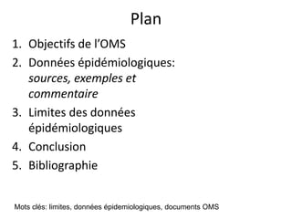 Plan
1. Objectifs de l’OMS
2. Données épidémiologiques:
sources, exemples et
commentaire
3. Limites des données
épidémiologiques
4. Conclusion
5. Bibliographie
Mots clés: limites, données épidemiologiques, documents OMS
 