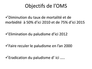 Objectifs de l’OMS
Diminution du taux de mortalité et de
morbidité à 50% d’ici 2010 et de 75% d’ici 2015
Elimination du paludisme d’ici 2012
Faire reculer le paludisme en l’an 2000
Eradication du paludisme d’ ici …..
 