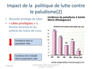 Impact de la politique de lutte contre
le paludisme(2)
• Nouvelle stratégie de lutte:
• « cibles privilégiées » la
femme enceinte et les
enfants de moins de 5 ans
Incidence du paludisme à Sainte
Marie (Madagascar)
Prévalence dans la
population cible
Incidence de la maladie
dans la population cible
www.cooperation-monaco.gouv.mc
03/04/2009
Atelier Paludisme 2009, Institut Pasteur de
Madagascar, 7é Edition
 