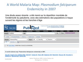 A World Malaria Map: Plasmodium falciparum
Endemicity in 2007
03/04/2009
Atelier Paludisme 2009, Institut Pasteur de
Madagascar, 7é Edition
Une étude assez récente a été mené sur la répartition mondiale de
l’endémicité du paludisme, avec des estimations des populations à risque
suivant les régions et les tranches d’âge
 