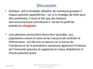 Discussion
• Quelque soit la stratégie adoptée, de nouveaux groupes à
risques palustre apparaîtrons , car si la stratégie de lutte peut
être améliorée, il reste le fait que des facteurs
environnementaux contribuent à rendre le profil du
paludisme changeant
• Une attention particulière devra être accordée aux
populations vivant en zone où les mesures de contrôle et
d’élimination ont été mis en œuvre car la baisse de
l’incidence et de la prévalence entrainent également la baisse
de l’immunité palustre et augmente le risque d’épidémie et
d’accès palustre grave
03/04/2009
Atelier Paludisme 2009, Institut Pasteur de
Madagascar, 7é Edition
 