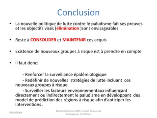 Conclusion
• La nouvelle politique de lutte contre le paludisme fait ses preuves
et les objectifs visés (élimination )sont envisageables
• Reste à CONSOLIDER et MAINTENIR ces acquis
• Existence de nouveaux groupes à risque est à prendre en compte
• Il faut donc:
- Renforcer la surveillance épidémiologique
- Redéfinir de nouvelles stratégies de lutte incluant ces
nouveaux groupes à risque
- Surveiller les facteurs environnementaux influençant
directement ou indirectement le paludisme en développant des
model de prédiction des régions à risque afin d’anticiper les
interventions .
03/04/2009
Atelier Paludisme 2009, Institut Pasteur de
Madagascar, 7é Edition
 