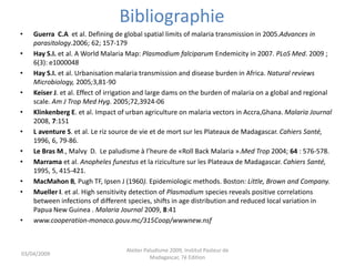 Bibliographie
• Guerra C.A et al. Defining de global spatial limits of malaria transmission in 2005.Advances in
parasitology.2006; 62; 157-179
• Hay S.I. et al. A World Malaria Map: Plasmodium falciparum Endemicity in 2007. PLoS Med. 2009 ;
6(3): e1000048
• Hay S.I. et al. Urbanisation malaria transmission and disease burden in Africa. Natural reviews
Microbiology, 2005;3,81-90
• Keiser J. et al. Effect of irrigation and large dams on the burden of malaria on a global and regional
scale. Am J Trop Med Hyg. 2005;72,3924-06
• Klinkenberg E. et al. Impact of urban agriculture on malaria vectors in Accra,Ghana. Malaria Journal
2008, 7:151
• L aventure S. et al. Le riz source de vie et de mort sur les Plateaux de Madagascar. Cahiers Santé,
1996, 6, 79-86.
• Le Bras M., Malvy D. Le paludisme à l’heure de «Roll Back Malaria ».Med Trop 2004; 64 : 576-578.
• Marrama et al. Anopheles funestus et la riziculture sur les Plateaux de Madagascar. Cahiers Santé,
1995, 5, 415-421.
• MacMahon B, Pugh TF, Ipsen J (1960). Epidemiologic methods. Boston: Little, Brown and Company.
• Mueller I. et al. High sensitivity detection of Plasmodium species reveals positive correlations
between infections of different species, shifts in age distribution and reduced local variation in
Papua New Guinea . Malaria Journal 2009, 8:41
• www.cooperation-monaco.gouv.mc/315Coop/wwwnew.nsf
03/04/2009
Atelier Paludisme 2009, Institut Pasteur de
Madagascar, 7é Edition
 
