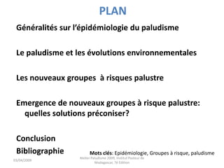 PLAN
Généralités sur l’épidémiologie du paludisme
Le paludisme et les évolutions environnementales
Les nouveaux groupes à risques palustre
Emergence de nouveaux groupes à risque palustre:
quelles solutions préconiser?
Conclusion
Bibliographie Mots clés: Epidémiologie, Groupes à risque, paludisme
03/04/2009
Atelier Paludisme 2009, Institut Pasteur de
Madagascar, 7é Edition
 