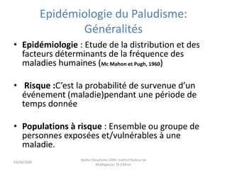 Epidémiologie du Paludisme:
Généralités
• Epidémiologie : Etude de la distribution et des
facteurs déterminants de la fréquence des
maladies humaines (Mc Mahon et Pugh, 1960)
• Risque :C’est la probabilité de survenue d’un
événement (maladie)pendant une période de
temps donnée
• Populations à risque : Ensemble ou groupe de
personnes exposées et/vulnérables à une
maladie.
03/04/2009
Atelier Paludisme 2009, Institut Pasteur de
Madagascar, 7é Edition
 