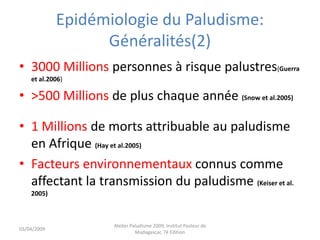 Epidémiologie du Paludisme:
Généralités(2)
• 3000 Millions personnes à risque palustres(Guerra
et al.2006)
• >500 Millions de plus chaque année (Snow et al.2005)
• 1 Millions de morts attribuable au paludisme
en Afrique (Hay et al.2005)
• Facteurs environnementaux connus comme
affectant la transmission du paludisme (Keiser et al.
2005)
03/04/2009
Atelier Paludisme 2009, Institut Pasteur de
Madagascar, 7é Edition
 