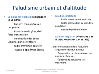 Paludisme urbain et d’altitude
• Le paludisme urbain (klinkenberg
et al. 2008)
Cultures maraichères en
périphérie
Abondance de gîtes, d’où
forte transmission
Colonisation des zones
urbaines par les vecteurs
Faible immunité palustre
Risque d’épidémies élevés
• Paludisme d’altitude
Faible niveau de transmission
Faible prémunition au sein de la
population
Risque d’épidémies élevés
Cas de Madagascar( LAVENTURE S. et
al.1996; MARRAMA L. et al.1995)
1878: Intensification de la riziculture
irriguée sur les haut plateaux
Colonisation des hautes terres par
Anopheles funestus
Épidémie de paludisme très
meurtrière
03/04/2009
Atelier Paludisme 2009, Institut Pasteur de
Madagascar, 7é Édition
 