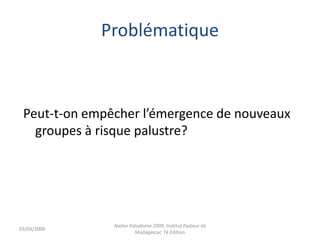 Problématique
Peut-t-on empêcher l’émergence de nouveaux
groupes à risque palustre?
03/04/2009
Atelier Paludisme 2009, Institut Pasteur de
Madagascar, 7é Edition
 