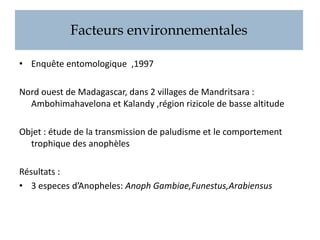 Facteurs environnementales
• Enquête entomologique ,1997
Nord ouest de Madagascar, dans 2 villages de Mandritsara :
Ambohimahavelona et Kalandy ,région rizicole de basse altitude
Objet : étude de la transmission de paludisme et le comportement
trophique des anophèles
Résultats :
• 3 especes d’Anopheles: Anoph Gambiae,Funestus,Arabiensus
 