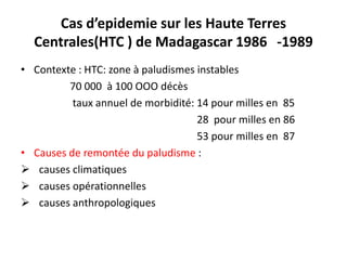 Cas d’epidemie sur les Haute Terres
Centrales(HTC ) de Madagascar 1986 -1989
• Contexte : HTC: zone à paludismes instables
70 000 à 100 OOO décès
taux annuel de morbidité: 14 pour milles en 85
28 pour milles en 86
53 pour milles en 87
• Causes de remontée du paludisme :
 causes climatiques
 causes opérationnelles
 causes anthropologiques
 