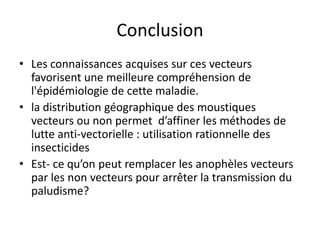 Conclusion
• Les connaissances acquises sur ces vecteurs
favorisent une meilleure compréhension de
l'épidémiologie de cette maladie.
• la distribution géographique des moustiques
vecteurs ou non permet d’affiner les méthodes de
lutte anti-vectorielle : utilisation rationnelle des
insecticides
• Est- ce qu’on peut remplacer les anophèles vecteurs
par les non vecteurs pour arrêter la transmission du
paludisme?
 