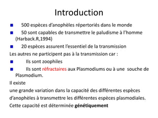 Introduction
500 espèces d’anophèles répertoriés dans le monde
50 sont capables de transmettre le paludisme à l’homme
(Harback.R,1994)
20 espèces assurent l’essentiel de la transmission
Les autres ne participent pas à la transmission car :
Ils sont zoophiles
Ils sont réfractaires aux Plasmodiums ou à une souche de
Plasmodium.
Il existe
une grande variation dans la capacité des différentes espèces
d’anophèles à transmettre les différentes espèces plasmodiales.
Cette capacité est déterminée génétiquement
 