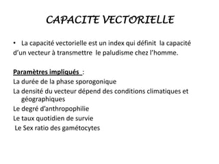 CAPACITE VECTORIELLE
• La capacité vectorielle est un index qui définit la capacité
d’un vecteur à transmettre le paludisme chez l’homme.
Paramètres impliqués :
La durée de la phase sporogonique
La densité du vecteur dépend des conditions climatiques et
géographiques
Le degré d’anthropophilie
Le taux quotidien de survie
Le Sex ratio des gamétocytes
 