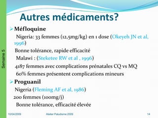 Autres médicaments?
Méfloquine
Nigeria: 33 femmes (12,5mg/kg) en 1 dose (Okeyeh JN et al,
1996)
Bonne tolérance, rapide efficacité
Malawi : (Steketee RW et al , 1996)
4187 femmes avec complications prénatales CQ vs MQ
60% femmes présentent complications mineurs
Proguanil
Nigeria (Fleming AF et al, 1986)
200 femmes (100mg/j)
Bonne tolérance, efficacité élevée
10/04/2009 Atelier Paludisme 2009 14
Semaine5
 