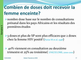 Combien de doses doit recevoir la
femme enceinte?
nombre dose base sur le nombre de consultations
prénatal dans les pays Africains et les résultats des
premières études
3 doses et plus de SP sont plus efficaces que 2 doses
chez la femme HIV positif (Parise M et al, 1998)
 40% viennent en consultation au deuxième
trimestre et 25% au troisième( UNICEF,OMS, 2000-2001)
10/04/2009 Atelier Paludisme 2009 17
Semaine5
 