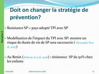 Doit on changer la stratégie de
prévention?
Resistance SP = pays adopté TPI avec SP
Modélisation de l’impact du TPI avec SP: montre un
risque de durée de vie de SP sera raccourcie ( Alexander N et
al, 2007)
Au Benin (Aubouy A et al, 2006) : résistance SP de 50% chez
les enfants
10/04/2009 Atelier Paludisme 2009 18
Semaine5
 