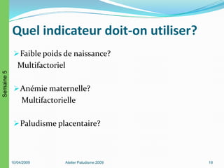 Quel indicateur doit-on utiliser?
Faible poids de naissance?
Multifactoriel
Anémie maternelle?
Multifactorielle
Paludisme placentaire?
10/04/2009 Atelier Paludisme 2009 19
Semaine5
 