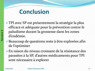 Conclusion
TPI avec SP est présentement la stratégie la plus
efficace et adéquate pour la prévention contre le
paludisme durant la grossesse dans les zones
d’endémie.
Beaucoup de questions reste à être explorées afin
de l’optimiser
En raison du niveau croissant de la résistance des
parasites à la SP, d’autres médicaments pour TPI
sont nécessaire à explorer
10/04/2009 Atelier Paludisme 2009 21
Semaine5
 