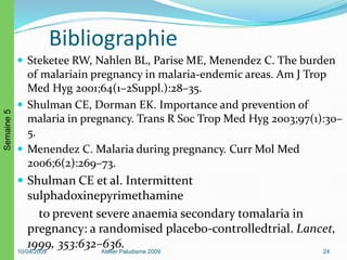Bibliographie
 Steketee RW, Nahlen BL, Parise ME, Menendez C. The burden
of malariain pregnancy in malaria-endemic areas. Am J Trop
Med Hyg 2001;64(1–2Suppl.):28–35.
 Shulman CE, Dorman EK. Importance and prevention of
malaria in pregnancy. Trans R Soc Trop Med Hyg 2003;97(1):30–
5.
 Menendez C. Malaria during pregnancy. Curr Mol Med
2006;6(2):269–73.
 Shulman CE et al. Intermittent
sulphadoxinepyrimethamine
to prevent severe anaemia secondary tomalaria in
pregnancy: a randomised placebo-controlledtrial. Lancet,
1999, 353:632–636.10/04/2009 Atelier Paludisme 2009 24
Semaine5
 