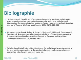 Bibliographie
• Schultz LJ et al. The efficacy of antimalarial regimenscontaining sulfadoxine-
pyrimethamine and/orchloroquine in preventing peripheral and placental
Plasmodium falciparum infection among prégnant women in Malawi. American
Journal of Tropical Medicine and Hygiene, 1994, 51(5):515–522
 Mbaye A, Richardson K, Balajo B, Dunyo S, Shulman C, Milligan P, Greenwood B,
Walraven G: A randomized, placebo-controlled trial of intermittent preventive
treatment with sulphadoxine-pyrimethamine in Gambian multigravidae.
Trop Med Int Health 2006, 11:992-1002
 Schellenberg D et al. Intermittent treatment for malaria and anaemia control at
time of routine vaccination in Tanzanian infants; a randomised, placebo-
controlled trial. Lancet 2001 ;357 :1471- 77.
10/04/2009 Atelier Paludisme 2009 25
Semaine5
 
