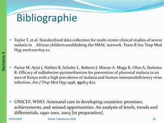 Bibliographie
 Taylor T, et al. Standardized data collection for multi-center clinical studies of severe
malaria in African children:establishing the SMAC network. Trans R Soc Trop Med
Hyg 2006;100:615-22.
 Parise M, Ayisi J, Nahlen B, Schultz L, Roberts J, Misore A, Muga R, Oloo A, Steketee
R: Efficacy of sulfadoxine-pyrimethamine for prevention of placental malaria in an
area of Kenya with a high prevalence of malaria and human immunodeficiency virus
infection. Am J Trop Med Hyg 1998, 59:813-822
 UNICEF, WHO. Antenatal care in developing countries: promises,
achievements, and missed opportunities. An analysis of levels, trends and
differentials, 1990-2001, 2003 [in preparation].
10/04/2009 Atelier Paludisme 2009 26
Semaine5
 