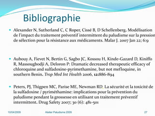 Bibliographie
 Alexander N, Sutherland C, C Roper, Cissé B, D Schellenberg. Modélisation
de l'impact du traitement préventif intermittent du paludisme sur la pression
de sélection pour la résistance aux médicaments. Malar J. 2007 Jan 22; 6:9
 Aubouy A, Fievet N, Bertin G, Sagbo JC, Kossou H, Kinde-Gazard D, Kiniffo
R, Massougbodji A, Deloron P: Dramatic decreased therapeutic efficacy of
chloroquine and sulfadoxine-pyrimethamine, but not mefloquine, in
southern Benin. Trop Med Int Health 2006, 12:886-894
 Peters, PJ, Thigpen MC, Parise ME, Newman RD. La sécurité et la toxicité de
la sulfadoxine / pyriméthamine: implications pour la prévention du
paludisme pendant la grossesse en utilisant un traitement préventif
intermittent. Drug Safety 2007; 30 (6): 481-501
10/04/2009 Atelier Paludisme 2009 27
 
