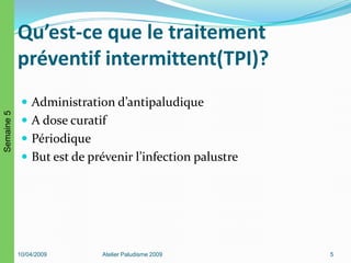 Qu’est-ce que le traitement
préventif intermittent(TPI)?
 Administration d’antipaludique
 A dose curatif
 Périodique
 But est de prévenir l’infection palustre
10/04/2009 Atelier Paludisme 2009 5
Semaine5
 
