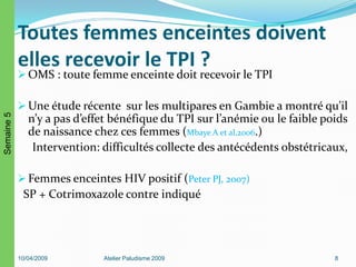 Toutes femmes enceintes doivent
elles recevoir le TPI ?
 OMS : toute femme enceinte doit recevoir le TPI
 Une étude récente sur les multipares en Gambie a montré qu’il
n’y a pas d’effet bénéfique du TPI sur l’anémie ou le faible poids
de naissance chez ces femmes (Mbaye A et al,2006.)
Intervention: difficultés collecte des antécédents obstétricaux,
 Femmes enceintes HIV positif (Peter PJ, 2007)
SP + Cotrimoxazole contre indiqué
10/04/2009 Atelier Paludisme 2009 8
Semaine5
 
