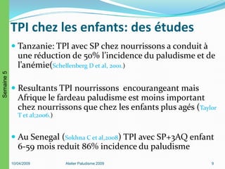TPI chez les enfants: des études
 Tanzanie: TPI avec SP chez nourrissons a conduit à
une réduction de 50% l’incidence du paludisme et de
l’anémie(Schellenberg D et al, 2001.)
 Resultants TPI nourrissons encourangeant mais
Afrique le fardeau paludisme est moins important
chez nourrissons que chez les enfants plus agés (Taylor
T et al;2006.)
 Au Senegal (Sokhna C et al,2008) TPI avec SP+3AQ enfant
6-59 mois reduit 86% incidence du paludisme
10/04/2009 Atelier Paludisme 2009 9
Semaine5
 