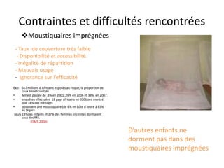 Contraintes et difficultés rencontrées
- Taux de couverture très faible
- Disponibilité et accessibilité
- Inégalité de répartition
- Mauvais usage
- Ignorance sur l’efficacité
Exp: 647 millions d’Africains exposés au risque, la proportion de
ceux bénéficiant de
• MII est passée de :3% en 2001 ;26% en 2006 et 39% en 2007.
• enquêtes effectuées 18 pays africains en 2006 ont montré
que 34% des ménages
• possèdent une moustiquaire (de 6% en Côte d’Ivoire à 65%
au Niger).
seuls 23%des enfants et 27% des femmes enceintes dormaient
sous des MII.
(OMS,2008)
Moustiquaires imprégnées
D’autres enfants ne
dorment pas dans des
moustiquaires imprégnées
 