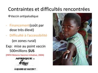 Contraintes et difficultés rencontrées
- Financement(coût par
dose très élevé)
- Difficulté à l’accessibilité
(en zones rural)
Exp: mise au point vaccin
500millions $US
(PATH Malaria Vaccine initiative, 2004)
Vaccin antipaludique
 