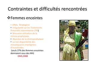Contraintes et difficultés rencontrées
Femmes enceintes
• Effets Tératogène
• Irrégularité sur les Traitements
Préventifs Intermittente (TPI)
• Mauvaise utilisation de la
chimio prophylaxie.
• Abandon de la chimioprohylaxie
• La non disponibilité des
moustiquaires imprégnées
d’insecticides .
(seuls 27% des femmes enceintes
dormaient sous des MII)
OMS,2008
 