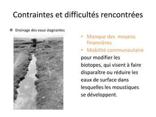 Contraintes et difficultés rencontrées
 Drainage des eaux stagnantes
• Manque des moyens
financières
• Mobilité communautaire
pour modifier les
biotopes, qui visent à faire
disparaître ou réduire les
eaux de surface dans
lesquelles les moustiques
se développent.
 