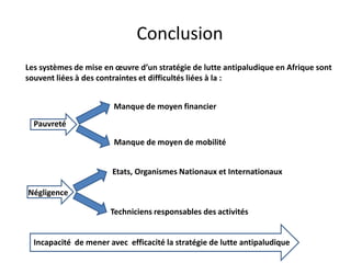 Conclusion
Les systèmes de mise en œuvre d’un stratégie de lutte antipaludique en Afrique sont
souvent liées à des contraintes et difficultés liées à la :
Incapacité de mener avec efficacité la stratégie de lutte antipaludique
Négligence
Etats, Organismes Nationaux et Internationaux
Techniciens responsables des activités
Pauvreté
Manque de moyen financier
Manque de moyen de mobilité
 