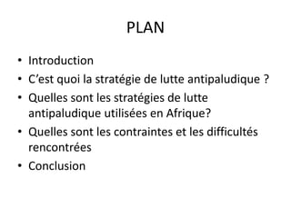 PLAN
• Introduction
• C’est quoi la stratégie de lutte antipaludique ?
• Quelles sont les stratégies de lutte
antipaludique utilisées en Afrique?
• Quelles sont les contraintes et les difficultés
rencontrées
• Conclusion
 