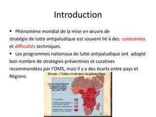Introduction
 Phénomène mondial de la mise en œuvre de
stratégie de lutte antipaludique est souvent lié à des contraintes
et difficultés techniques.
 Les programmes nationaux de lutte antipaludique ont adopté
bon nombre de stratégies préventives et curatives
recommandées par l’OMS, mais il y a des écarts entre pays et
Régions.
 