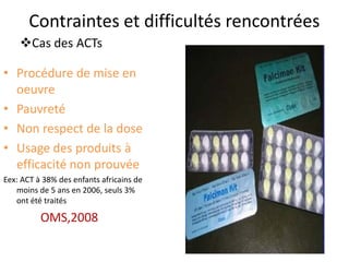 Contraintes et difficultés rencontrées
• Procédure de mise en
oeuvre
• Pauvreté
• Non respect de la dose
• Usage des produits à
efficacité non prouvée
Eex: ACT à 38% des enfants africains de
moins de 5 ans en 2006, seuls 3%
ont été traités
OMS,2008
Cas des ACTs
 