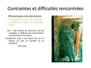 Contraintes et difficultés rencontrées
• Resistances des vecteurs aux insecticides
• Pas d’efficacité à 100 % de la population
traitée
Exp: + 100 millions de personnes ont été
protégées en 2006 par des pulvérisations
intra domiciliaire 22 millions
sembleraient liées à une baisse des cas en
Afrique du Sud, en Namibie et au
Swaziland
OMS,2008
Pulvérisation intra domiciliaire
 