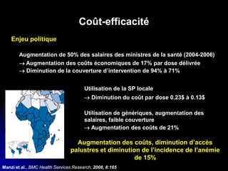 Coût-efficacité
Enjeu politique
Augmentation de 50% des salaires des ministres de la santé (2004-2006)
→ Augmentation des coûts économiques de 17% par dose délivrée
→ Diminution de la couverture d’intervention de 94% à 71%
Utilisation de la SP locale
→ Diminution du coût par dose 0.23$ à 0.13$
Utilisation de génériques, augmentation des
salaires, faible couverture
→ Augmentation des coûts de 21%
Manzi et al., BMC Health Services Research, 2008, 8:165
Augmentation des coûts, diminution d’accès
palustres et diminution de l’incidence de l’anémie
de 15%
 