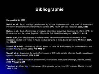 Bibliographie
Rapport PAHO, 2006
Manzi et al., From strategy development to routine implementation: the cost of Intermittent
Preventive Treatment in Infants for malaria control, BMC Health Services Research, 2008, 8:165
Hutton et al., Cost-effectiveness of malaria intermittent preventive treatment in infants (IPTi) in
Mozambique and the United Republic of Tanzania, Bull World Health Organ, 2009;87:123–129
Bahtia et al., Cost-effectiveness of malaria control interventions when malaria mortality is low:
insecticide-treated nets versus in-house residual spraying in India, Social Science & Medicine, 2004,
59: 525–39
Mills et al., Malaria eradication: the economic, financial and institutional challenge, Malaria Journal,
2008, 7(Suppl 1):S11
Sridhar et Batniji, Misfinancing global health: a case for transparency in disbursements and
decision making, Lancet, 2008; 372: 1185–91
Worrall et al., Improving the cost-effectiveness of IRS with climate informed health surveillance
systems, Malaria Journal, 2008, 7:263
Yukich et al., Costs and consequences of large-scale vector control for malaria, Malaria Journal,
2008, 7:258
 