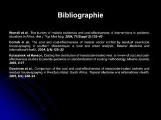 Goodman et al., Comparison of the cost and cost-effectiveness of insecticide-treated bednets and
residual house-spraying in KwaZulu-Natal, South Africa, Tropical Medicine and International Health,
2001, 6(4):280–95
Bibliographie
Kolaczinski et Hanson, Costing the distribution of insecticide-treated nets: a review of cost and cost-
effectiveness studies to provide guidance on standardization of costing methodology, Malaria Journal,
2006, 5:37
Worrall et al., The burden of malaria epidemics and cost-effectiveness of interventions in epidemic
situations in Africa, Am J Trop Med Hyg, 2004, 71(Suppl 2):136–40
Conteh et al., The cost and cost-effectiveness of malaria vector control by residual insecticide
house-spraying in southern Mozambique: a rural and urban analysis, Tropical Medicine and
International Health, 2004, 9(1):125–32
 
