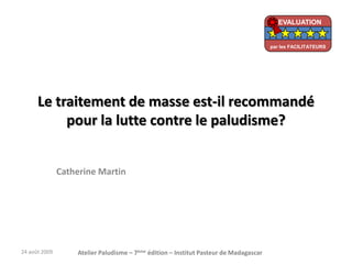 Le traitement de masse est-il recommandé
pour la lutte contre le paludisme?
Catherine Martin
24 août 2009 Atelier Paludisme – 7ème édition – Institut Pasteur de Madagascar
EVALUATION
par les FACILITATEURS
 