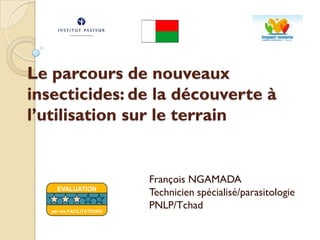Le parcours de nouveaux
insecticides: de la découverte à
l’utilisation sur le terrain
François NGAMADA
Technicien spécialisé/parasitologie
PNLP/Tchad
EVALUATION
par les FACILITATEURS
 