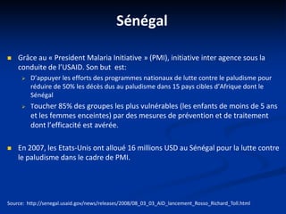Sénégal
 Grâce au « President Malaria Initiative » (PMI), initiative inter agence sous la
conduite de l’USAID. Son but est:
 D’appuyer les efforts des programmes nationaux de lutte contre le paludisme pour
réduire de 50% les décès dus au paludisme dans 15 pays cibles d’Afrique dont le
Sénégal
 Toucher 85% des groupes les plus vulnérables (les enfants de moins de 5 ans
et les femmes enceintes) par des mesures de prévention et de traitement
dont l’efficacité est avérée.
 En 2007, les Etats-Unis ont alloué 16 millions USD au Sénégal pour la lutte contre
le paludisme dans le cadre de PMI.
Source: http://senegal.usaid.gov/news/releases/2008/08_03_03_AID_lancement_Rosso_Richard_Toll.html
 