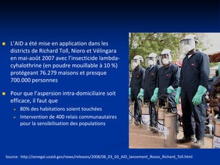  L’AID a été mise en application dans les
districts de Richard Toll, Nioro et Vélingara
en mai-août 2007 avec l’insecticide lambda-
cyhalothrine (en poudre mouillable à 10 %)
protégeant 76.279 maisons et presque
700.000 personnes
 Pour que l’aspersion intra-domiciliaire soit
efficace, il faut que
 80% des habitations soient touchées
 Intervention de 400 relais communautaires
pour la sensibilisation des populations
Source: http://senegal.usaid.gov/news/releases/2008/08_03_03_AID_lancement_Rosso_Richard_Toll.html
 