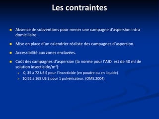 Les contraintes
 Absence de subventions pour mener une campagne d’aspersion intra
domiciliaire.
 Mise en place d’un calendrier réaliste des campagnes d’aspersion.
 Accessibilité aux zones enclavées.
 Coût des campagnes d’aspersion (la norme pour l’AID est de 40 ml de
solution insecticide/m2):
 0, 35 à 72 US $ pour l’insecticide (en poudre ou en liquide)
 10,92 à 168 US $ pour 1 pulvérisateur. (OMS.2004)
 